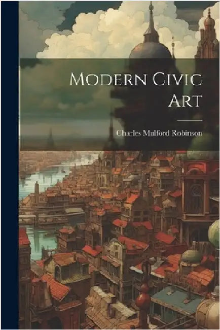 Modern Civic Art by Robinson, Charles Mulford