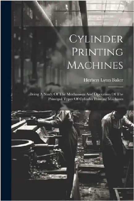 Cylinder Printing Machines: Being A Study Of The Mechanism And Operation Of The Principal Types Of Cylinder Printing Machines by Herbert Lynn Baker