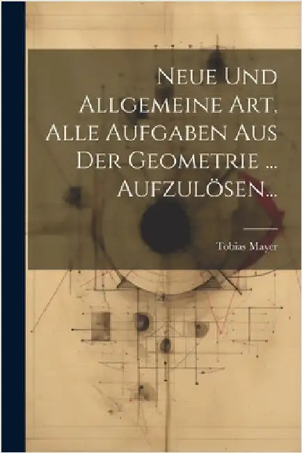 Neue Und Allgemeine Art, Alle Aufgaben Aus Der Geometrie ... Aufzulösen... by Tobias Mayer