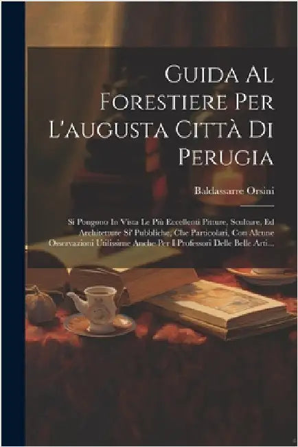 Guida Al Forestiere Per L'augusta Città Di Perugia: Si Pongono In Vista Le Più Eccellenti Pitture, Sculture, Ed Architetture Si' Pubbliche, Che Partic by Baldassarre Orsini