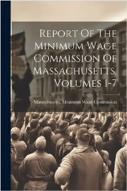 Report Of The Minimum Wage Commission Of Massachusetts, Volumes 1-7 by Massachusetts Minimum Wage Commission