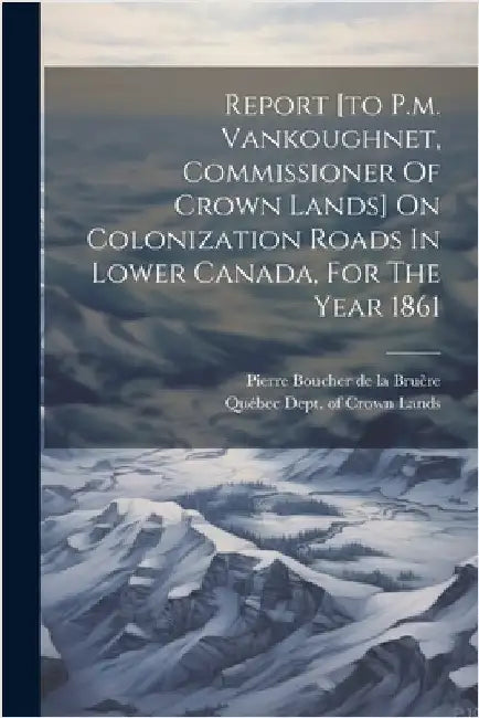 Report [to P.m. Vankoughnet, Commissioner Of Crown Lands] On Colonization Roads In Lower Canada, For The Year 1861 by Québec (Province) Dept of Crown Lands