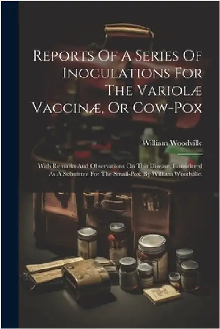 Reports Of A Series Of Inoculations For The Variolæ Vaccinæ, Or Cow-pox: With Remarks And Observations On This Disease, Considered As A Substitute For by William Woodville