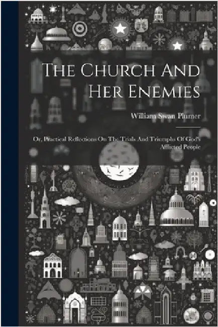 The Church And Her Enemies: Or, Practical Reflections On The Trials And Triumphs Of God's Afflicted People by William Swan Plumer