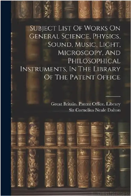 Subject List Of Works On General Science, Physics, Sound, Music, Light, Microscopy, And Philosophical Instruments, In The Library Of The Patent Office by Great Britain Patent Office Library