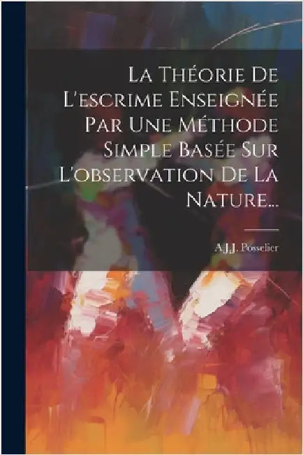 La Théorie De L'escrime Enseignée Par Une Méthode Simple Basée Sur L'observation De La Nature... by A J J Posselier (Dit Gomard)