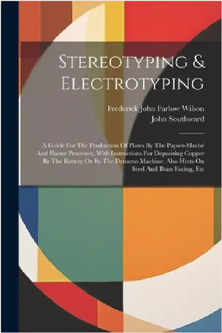 Stereotyping & Electrotyping: A Guide For The Production Of Plates By The Papier-maché And Plaster Processes, With Instructions For Depositing Coppe by Frederick John Farlow Wilson