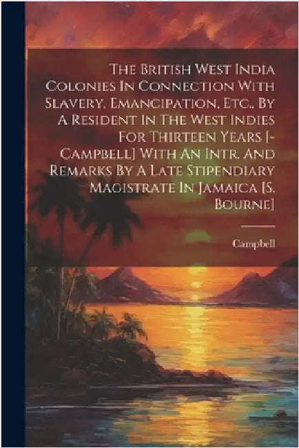 The British West India Colonies In Connection With Slavery, Emancipation, Etc., By A Resident In The West Indies For Thirteen Years [-campbell] With A by Campbell
