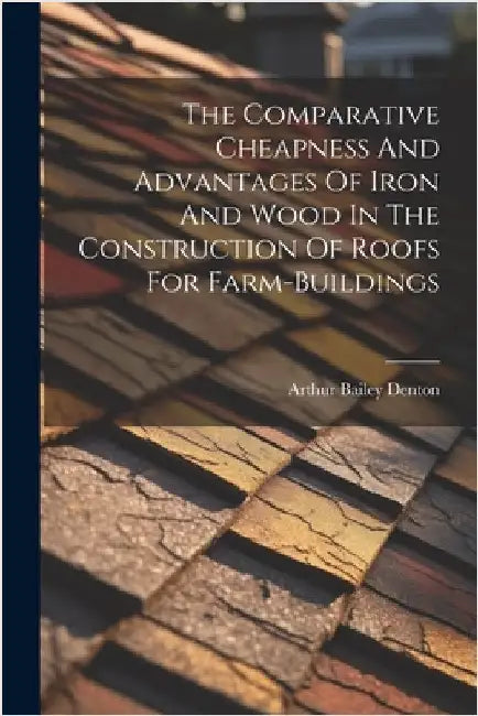 The Comparative Cheapness And Advantages Of Iron And Wood In The Construction Of Roofs For Farm-buildings by Arthur Bailey Denton