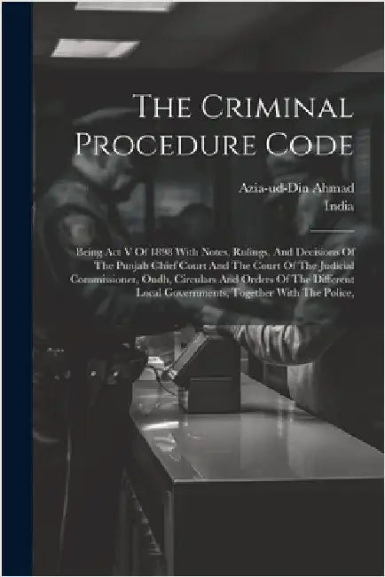The Criminal Procedure Code: Being Act V Of 1898 With Notes, Rulings, And Decisions Of The Punjab Chief Court And The Court Of The Judicial Commiss by India