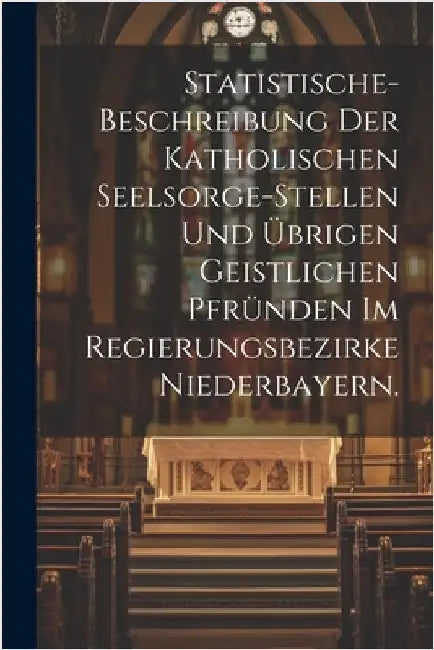 Statistische-Beschreibung der katholischen Seelsorge-Stellen und übrigen geistlichen Pfründen im Regierungsbezirke Niederbayern. by Anonymous
