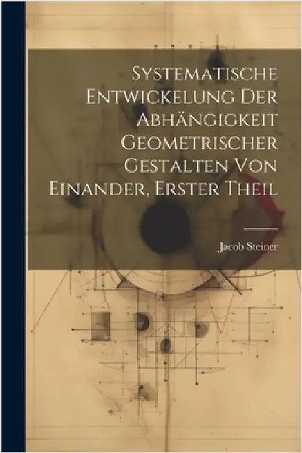 Systematische Entwickelung der Abhängigkeit Geometrischer Gestalten von Einander, erster Theil by Jacob Steiner