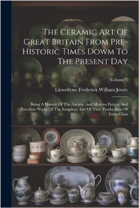 The Ceramic Art Of Great Britain From Pre-historic Times Dowm To The Present Day: Being A History Of The Ancient And Modern Pottery And Porcelain Work by Llewellynn Frederick William Jewitt