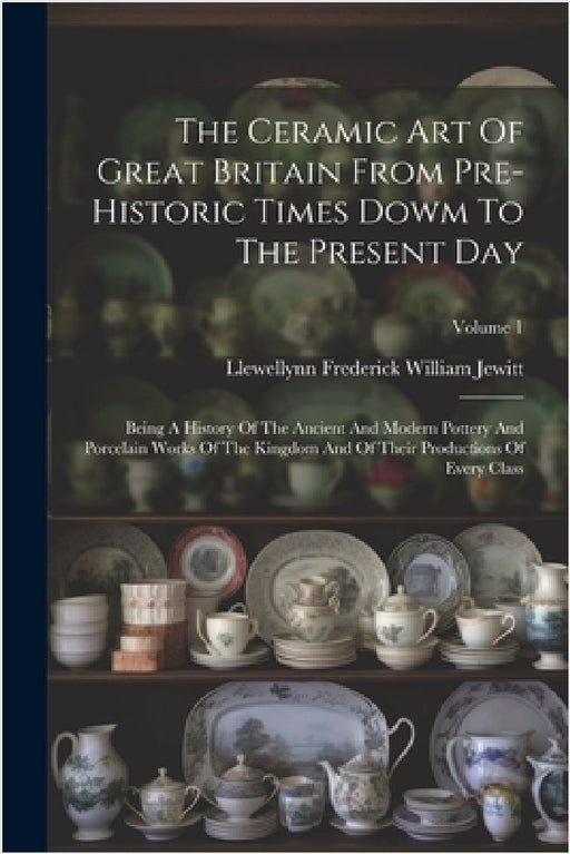 The Ceramic Art Of Great Britain From Pre-historic Times Dowm To The Present Day: Being A History Of The Ancient And Modern Pottery And Porcelain Work by Llewellynn Frederick William Jewitt
