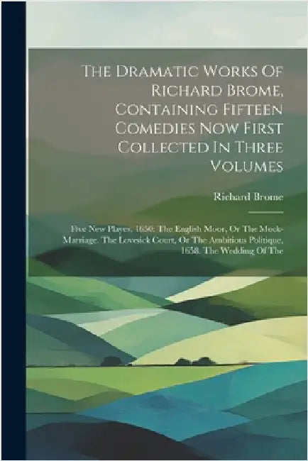 The Dramatic Works Of Richard Brome, Containing Fifteen Comedies Now First Collected In Three Volumes: Five New Playes, 1650: The English Moor, Or The by Richard Brome