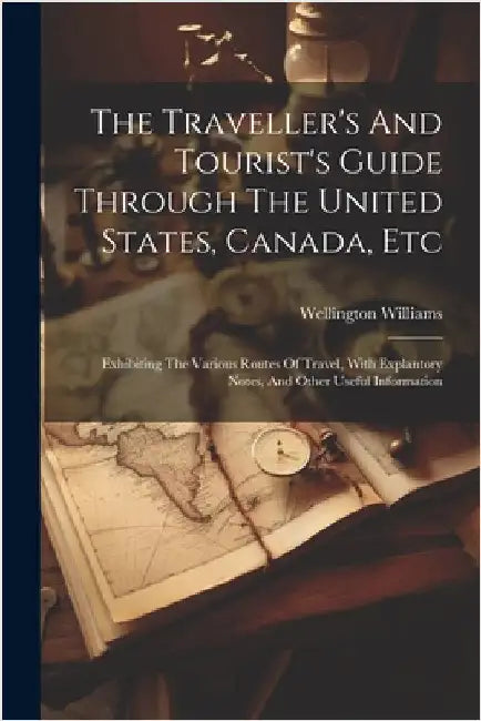 The Traveller's And Tourist's Guide Through The United States, Canada, Etc: Exhibiting The Various Routes Of Travel, With Explantory Notes, And Other by Wellington Williams
