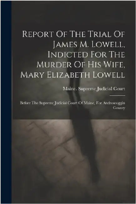 Report Of The Trial Of James M. Lowell, Indicted For The Murder Of His Wife, Mary Elizabeth Lowell: Before The Supreme Judicial Court Of Maine, For An by Maine Supreme Judicial Court