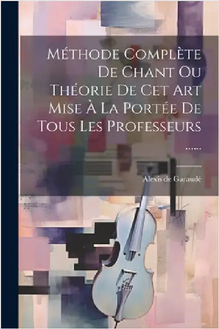 Méthode Complète De Chant Ou Théorie De Cet Art Mise À La Portée De Tous Les Professeurs ...... by Alexis de Garaudé