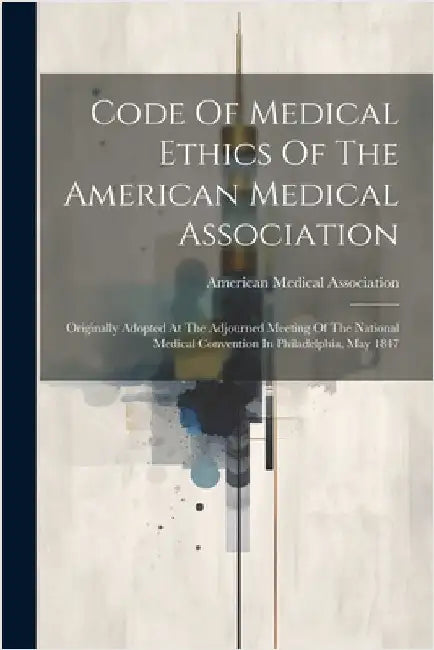 Code Of Medical Ethics Of The American Medical Association: Originally Adopted At The Adjourned Meeting Of The National Medical Convention In Philadel by American Medical Association