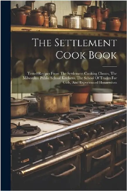 The Settlement Cook Book: Tested Recipes From The Settlement Cooking Classes, The Milwaukee Public School Kitchens, The School Of Trades For Gir by Anonymous