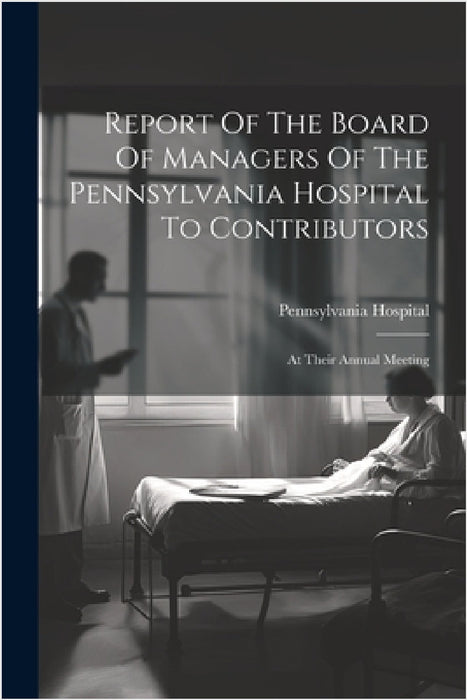 Report Of The Board Of Managers Of The Pennsylvania Hospital To Contributors: At Their Annual Meeting by Pennsylvania Hospital (Philadelphia