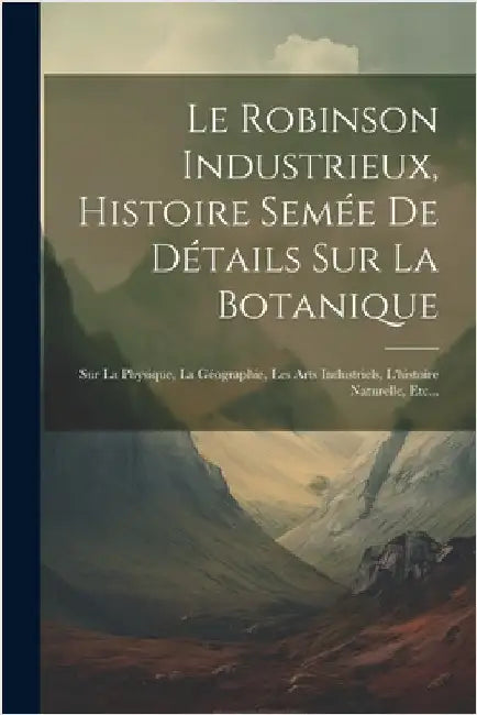 Le Robinson Industrieux, Histoire Semée De Détails Sur La Botanique: Sur La Physique, La Géographie, Les Arts Industriels, L'histoire Naturelle, Etc.. by Anonymous