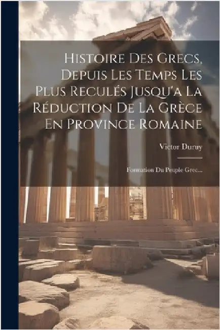 Histoire Des Grecs, Depuis Les Temps Les Plus Reculés Jusqu'a La Réduction De La Grèce En Province Romaine: Formation Du Peuple Grec... by Victor Duruy