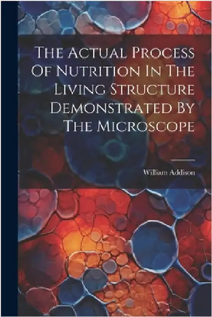 The Actual Process Of Nutrition In The Living Structure Demonstrated By The Microscope by William Addison