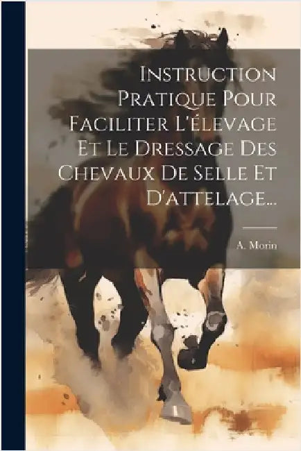Instruction Pratique Pour Faciliter L'élevage Et Le Dressage Des Chevaux De Selle Et D'attelage... by A. Morin