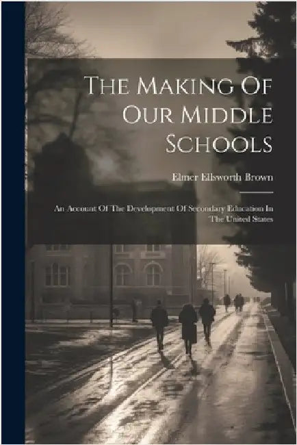 The Making Of Our Middle Schools: An Account Of The Development Of Secondary Education In The United States by Elmer Ellsworth Brown