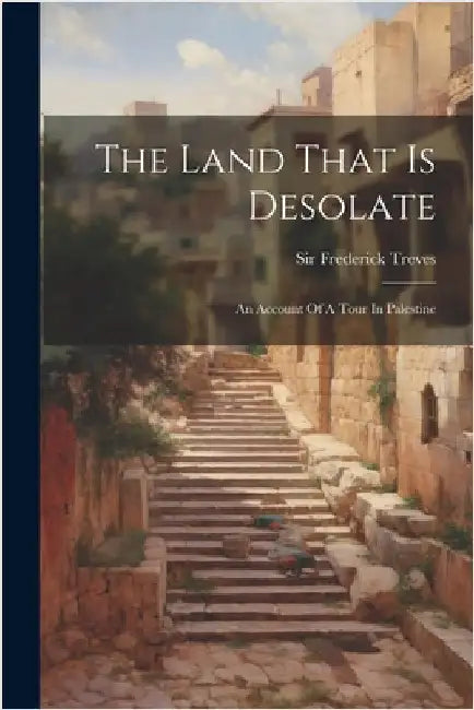 The Land That Is Desolate: An Account Of A Tour In Palestine by Frederick Treves