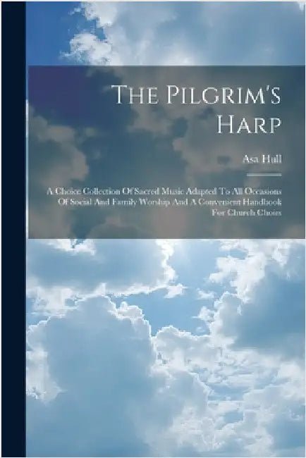 The Pilgrim's Harp: A Choice Collection Of Sacred Music Adapted To All Occasions Of Social And Family Worship And A Convenient Handbook For Church Cho by Asa Hull