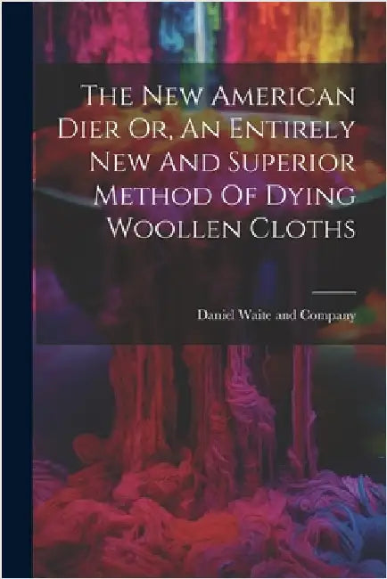 The New American Dier Or, An Entirely New And Superior Method Of Dying Woollen Cloths by Daniel Waite and Company