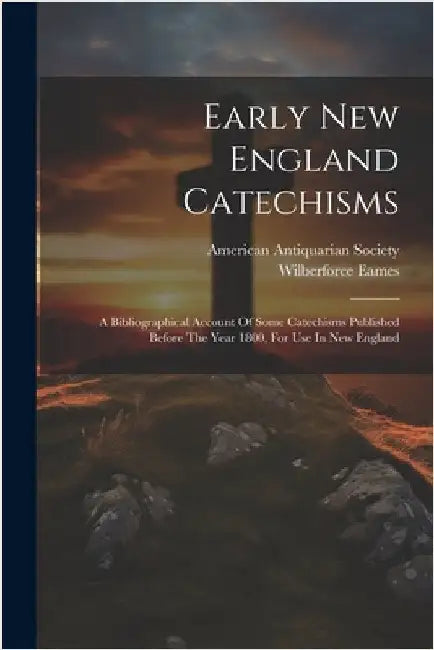 Early New England Catechisms: A Bibliographical Account Of Some Catechisms Published Before The Year 1800, For Use In New England by Wilberforce Eames