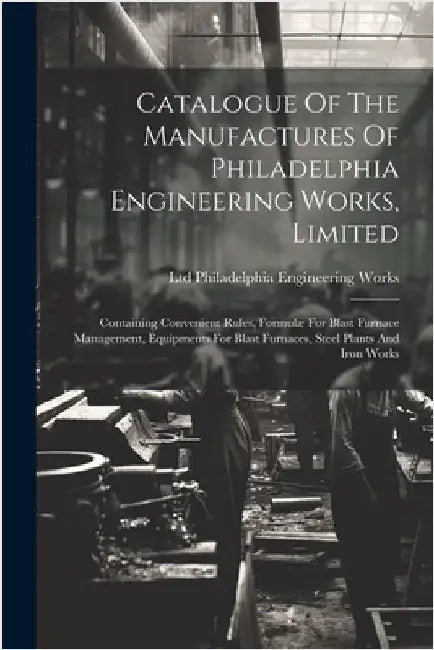 Catalogue Of The Manufactures Of Philadelphia Engineering Works, Limited: Containing Convenient Rules, Formulæ For Blast Furnace Management, Equipment by Ltd Philadelphia Engineering Works