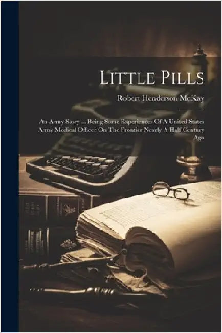 Little Pills: An Army Story ... Being Some Experiences Of A United States Army Medical Officer On The Frontier Nearly A Half Century Ago by Robert Henderson McKay