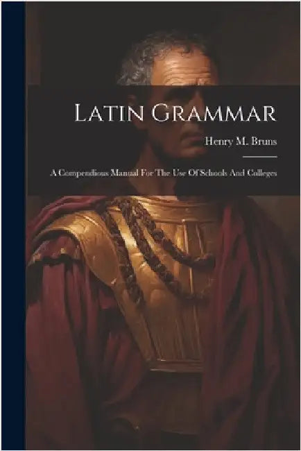 Latin Grammar: A Compendious Manual For The Use Of Schools And Colleges by Henry M. Bruns