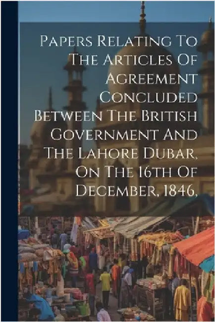 Papers Relating To The Articles Of Agreement Concluded Between The British Government And The Lahore Dubar, On The 16th Of December, 1846, by Anonymous