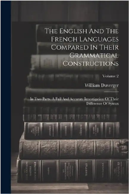 The English And The French Languages Compared In Their Grammatical Constructions: In Two Parts. A Full And Accurate Investigation Of Their Difference by William Duverger