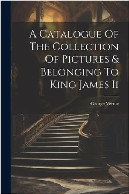 A Catalogue Of The Collection Of Pictures & Belonging To King James Ii by George Vertue