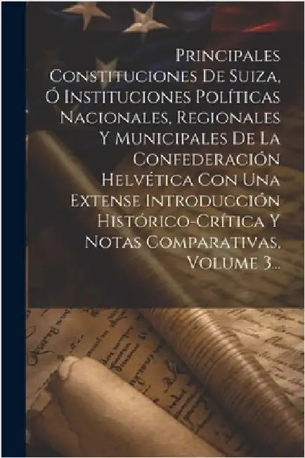 Principales Constituciones De Suiza, Ó Instituciones Políticas Nacionales, Regionales Y Municipales De La Confederación Helvética Con Una Extense Intr by Anonymous