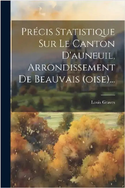Précis Statistique Sur Le Canton D'auneuil, Arrondissement De Beauvais (oise)... by Louis Graves