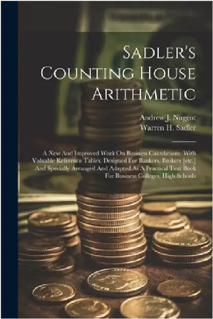 Sadler's Counting House Arithmetic: A New And Improved Work On Business Calculations. With Valuable Reference Tables. Designed For Bankers, Brokers [e by Warren H. Sadler