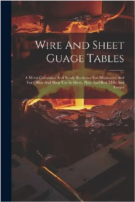 Wire And Sheet Guage Tables: A Metal Calculator And Ready Reckoner For Mechanics And For Office And Shop Use In Sheet, Plate And Rod Mills And Forg by Anonymous