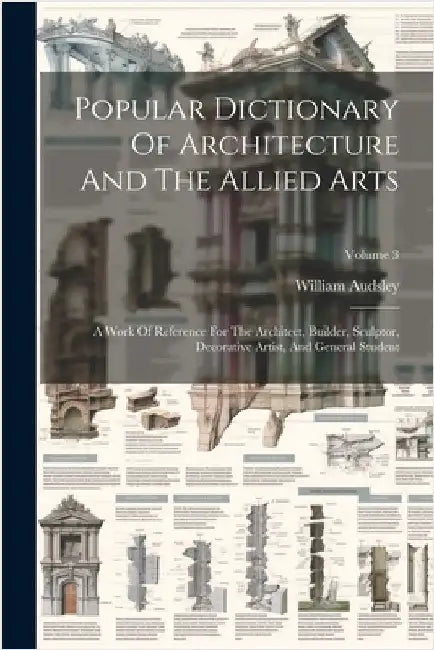 Popular Dictionary Of Architecture And The Allied Arts: A Work Of Reference For The Architect, Builder, Sculptor, Decorative Artist, And General Stude by William Audsley