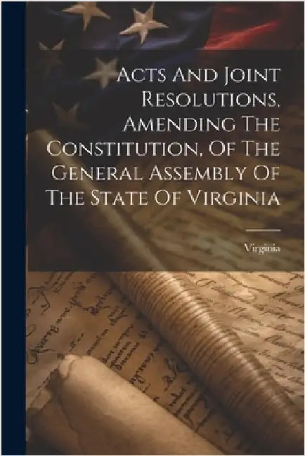 Acts And Joint Resolutions, Amending The Constitution, Of The General Assembly Of The State Of Virginia by Virginia