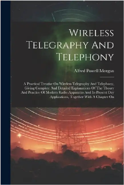 Wireless Telegraphy And Telephony: A Practical Treatise On Wireless Telegraphy And Telephony, Giving Complete And Detailed Explanations Of The Theory by Alfred Powell Morgan