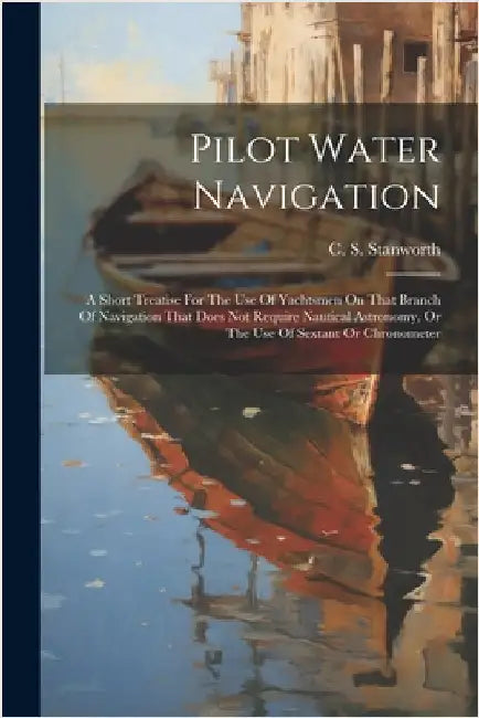 Pilot Water Navigation: A Short Treatise For The Use Of Yachtsmen On That Branch Of Navigation That Does Not Require Nautical Astronomy, Or Th by C. S. Stanworth