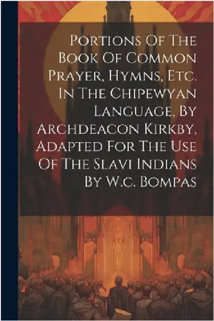 Portions Of The Book Of Common Prayer, Hymns, Etc. In The Chipewyan Language, By Archdeacon Kirkby, Adapted For The Use Of The Slavi Indians By W.c. B by Anonymous