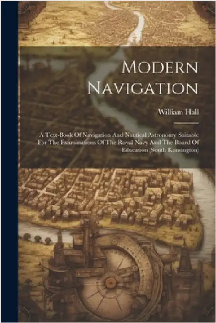 Modern Navigation: A Text-book Of Navigation And Nautical Astronomy Suitable For The Examinations Of The Royal Navy And The Board Of Educ by William Hall